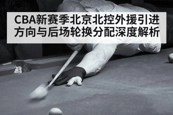 CBA新赛季北京北控外援引进方向与后场轮换分配深度解析