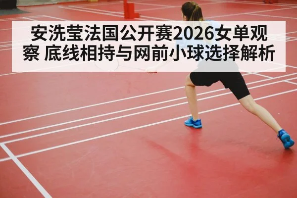 安洗莹法国公开赛2026女单观察 底线相持与网前小球选择解析