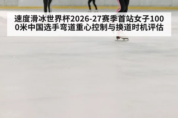 速度滑冰世界杯2026-27赛季首站女子1000米中国选手弯道重心控制与换道时机评估